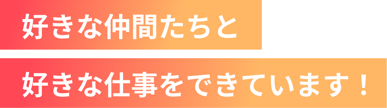 好きな仲間たちと好きな仕事をできています！